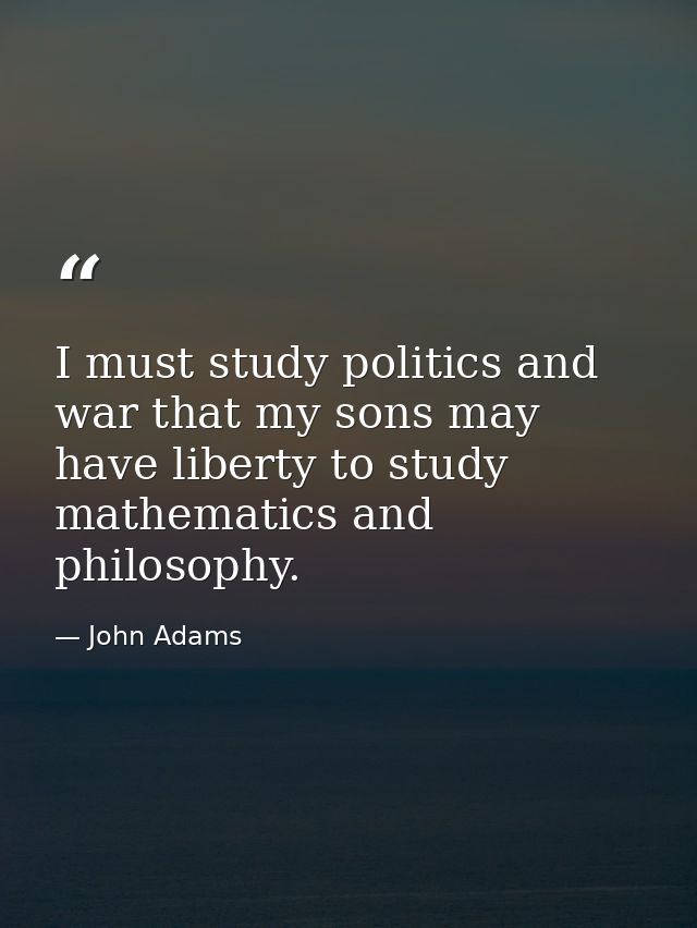 I must study politics and war that my sons may have liberty to study mathematics and philosophy. — John Adams