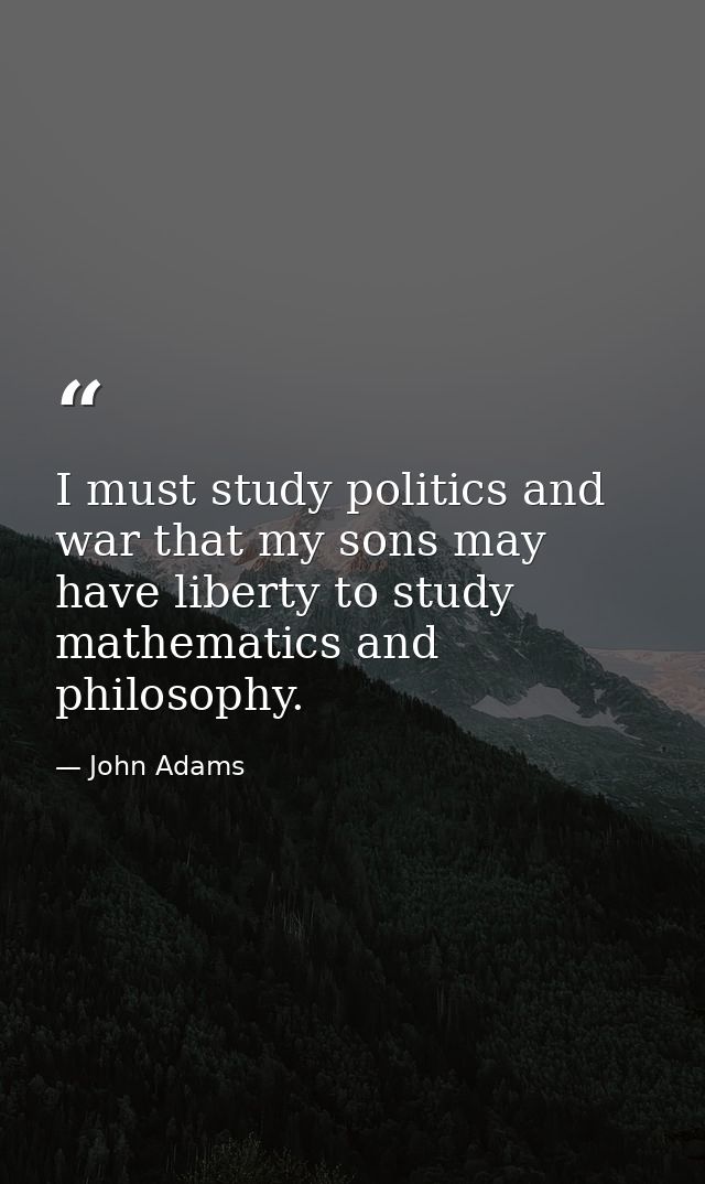 I must study politics and war that my sons may have liberty to study mathematics and philosophy. — John Adams