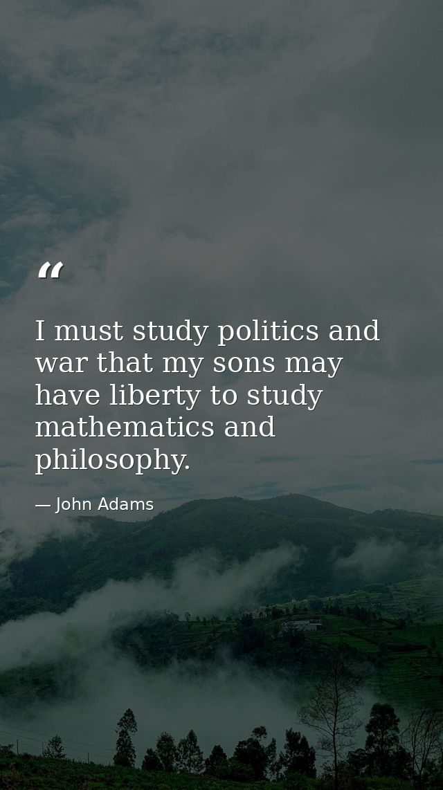 I must study politics and war that my sons may have liberty to study mathematics and philosophy. — John Adams