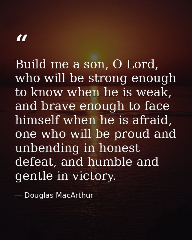 Build me a son, O Lord, who will be strong enough to know when he is weak, and brave enough to face himself when he is a — Douglas MacArthur
