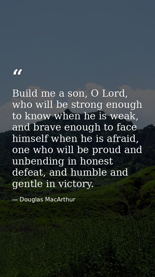 Build me a son, O Lord, who will be strong enough to know when he is weak, and brave enough to face himself when he is a — Douglas MacArthur
