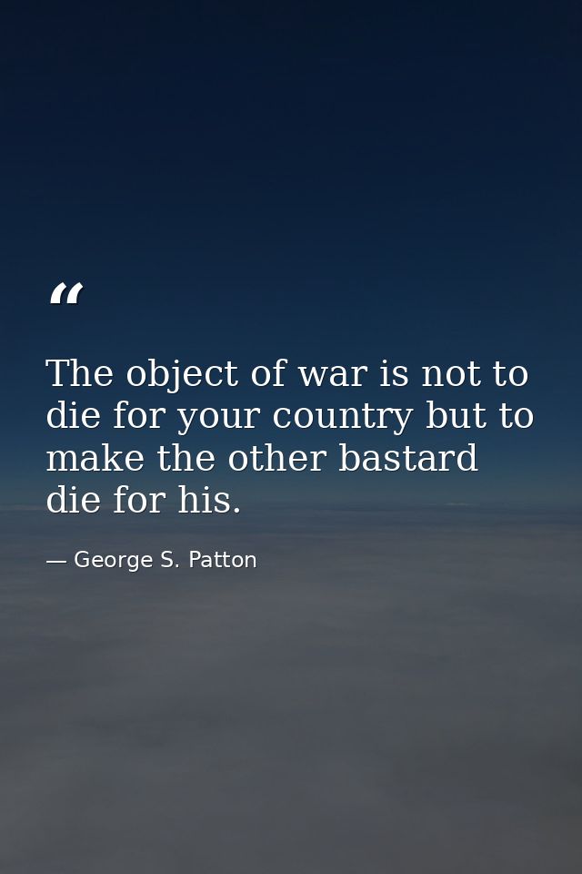 The object of war is not to die for your country but to make the other bastard die for his. — George S. Patton