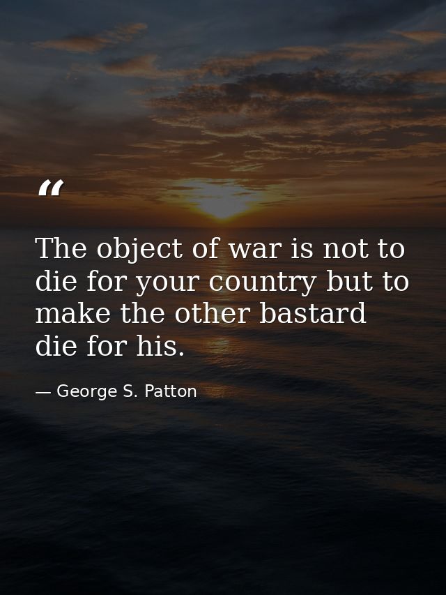 The object of war is not to die for your country but to make the other bastard die for his. — George S. Patton