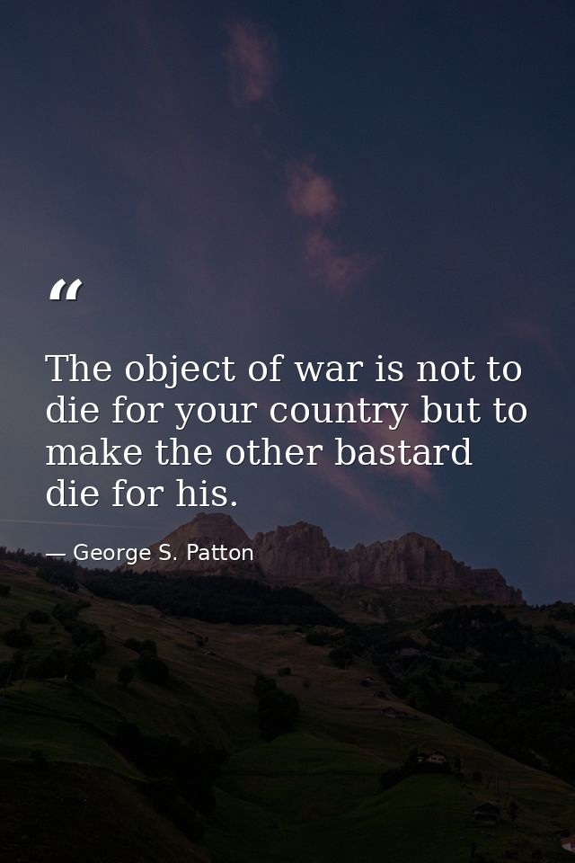 The object of war is not to die for your country but to make the other bastard die for his. — George S. Patton