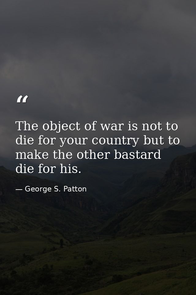 The object of war is not to die for your country but to make the other bastard die for his. — George S. Patton