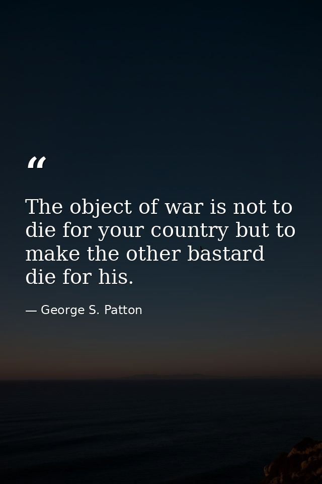 The object of war is not to die for your country but to make the other bastard die for his. — George S. Patton