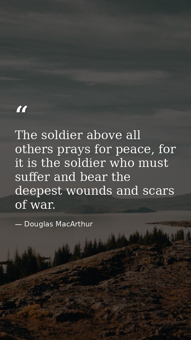The soldier above all others prays for peace, for it is the soldier who must suffer and bear the deepest wounds and scar — Douglas MacArthur