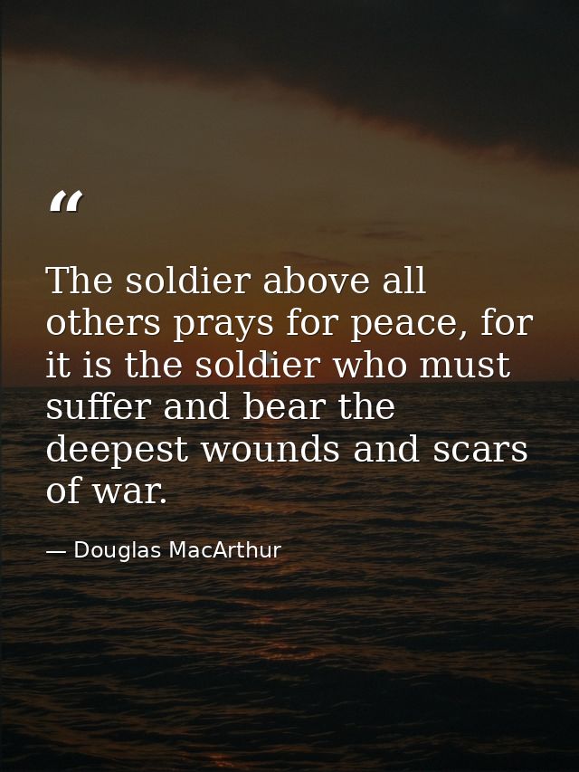 The soldier above all others prays for peace, for it is the soldier who must suffer and bear the deepest wounds and scar — Douglas MacArthur