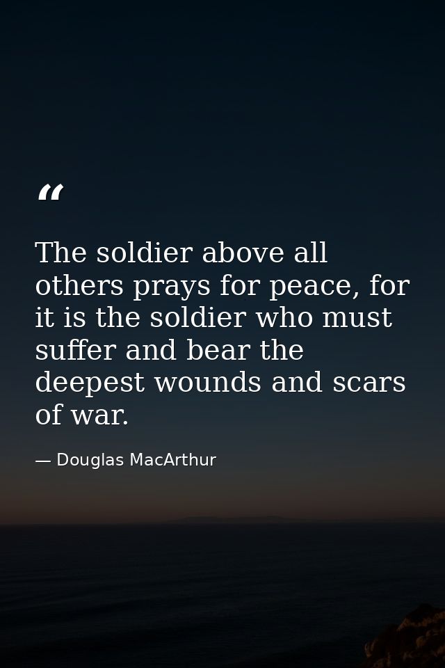 The soldier above all others prays for peace, for it is the soldier who must suffer and bear the deepest wounds and scar — Douglas MacArthur
