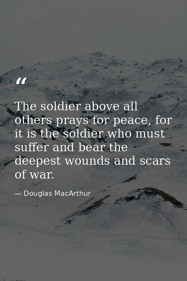 The soldier above all others prays for peace, for it is the soldier who must suffer and bear the deepest wounds and scar — Douglas MacArthur