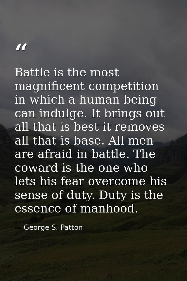 Battle is the most magnificent competition in which a human being can indulge. It brings out all that is best it removes — George S. Patton