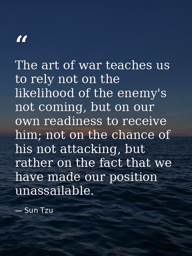 The art of war teaches us to rely not on the likelihood of the enemy's not coming, but on our own readiness to receive h — Sun Tzu
