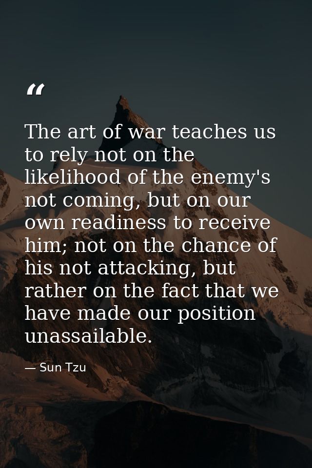 The art of war teaches us to rely not on the likelihood of the enemy's not coming, but on our own readiness to receive h — Sun Tzu