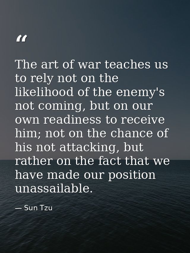 The art of war teaches us to rely not on the likelihood of the enemy's not coming, but on our own readiness to receive h — Sun Tzu