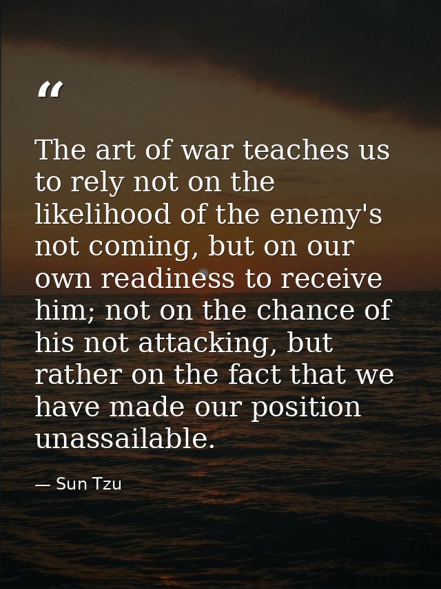The art of war teaches us to rely not on the likelihood of the enemy's not coming, but on our own readiness to receive h — Sun Tzu