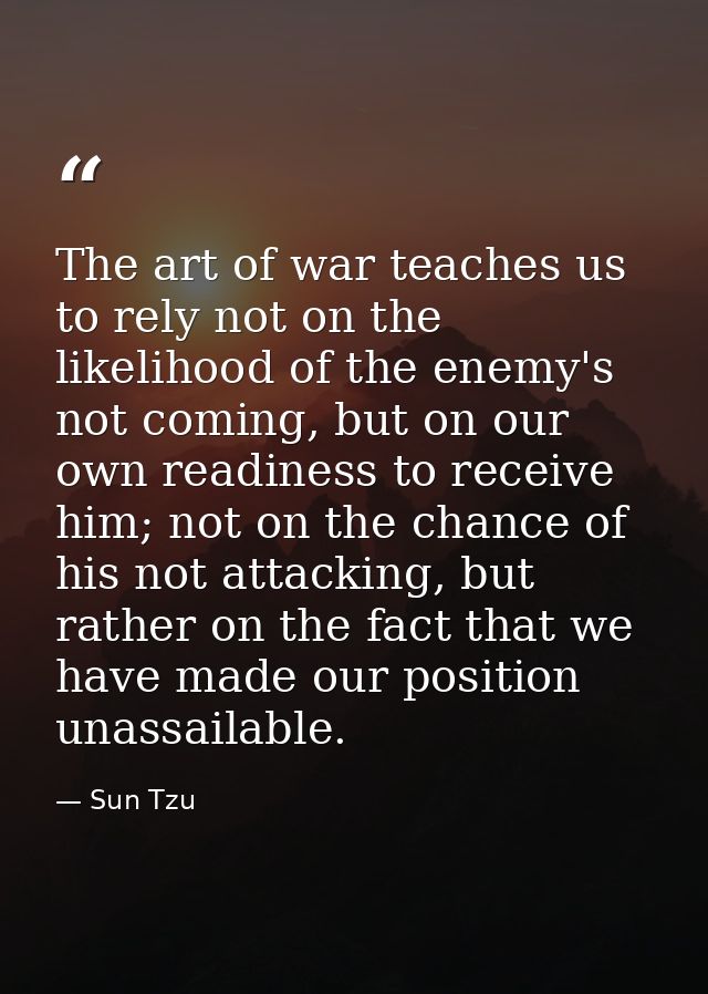 The art of war teaches us to rely not on the likelihood of the enemy's not coming, but on our own readiness to receive h — Sun Tzu