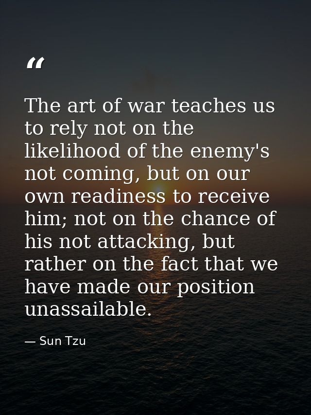 The art of war teaches us to rely not on the likelihood of the enemy's not coming, but on our own readiness to receive h — Sun Tzu