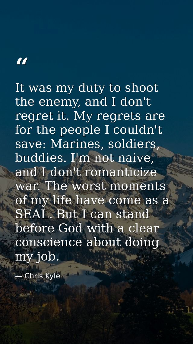 It was my duty to shoot the enemy, and I don't regret it. My regrets are for the people I couldn't save: Marines, soldie — Chris Kyle