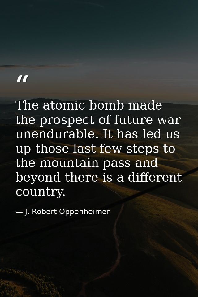 The atomic bomb made the prospect of future war unendurable. It has led us up those last few steps to the mountain pass  — J. Robert Oppenheimer