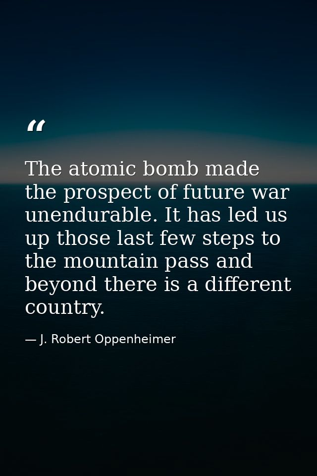 The atomic bomb made the prospect of future war unendurable. It has led us up those last few steps to the mountain pass  — J. Robert Oppenheimer