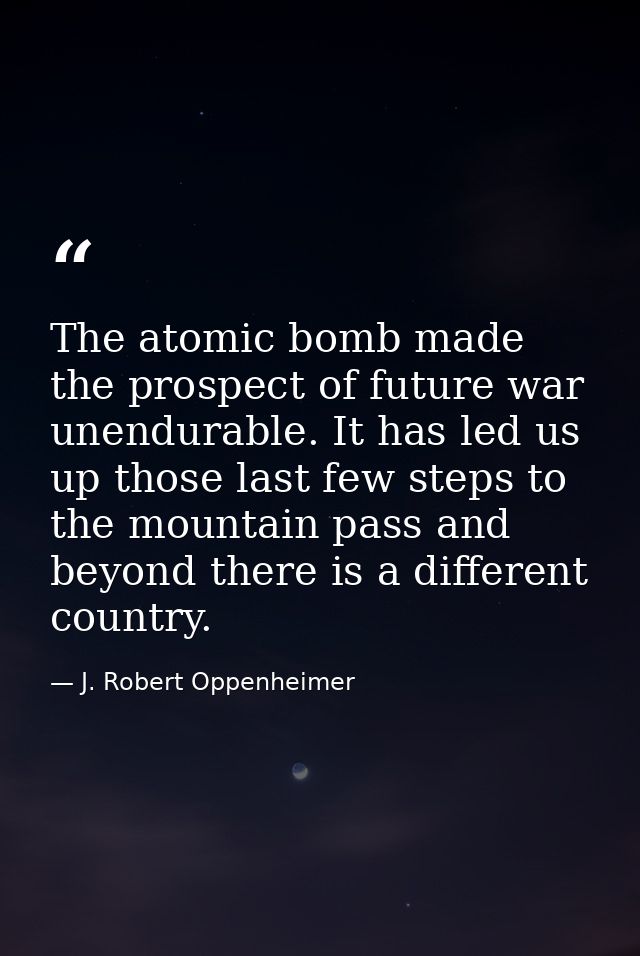 The atomic bomb made the prospect of future war unendurable. It has led us up those last few steps to the mountain pass  — J. Robert Oppenheimer