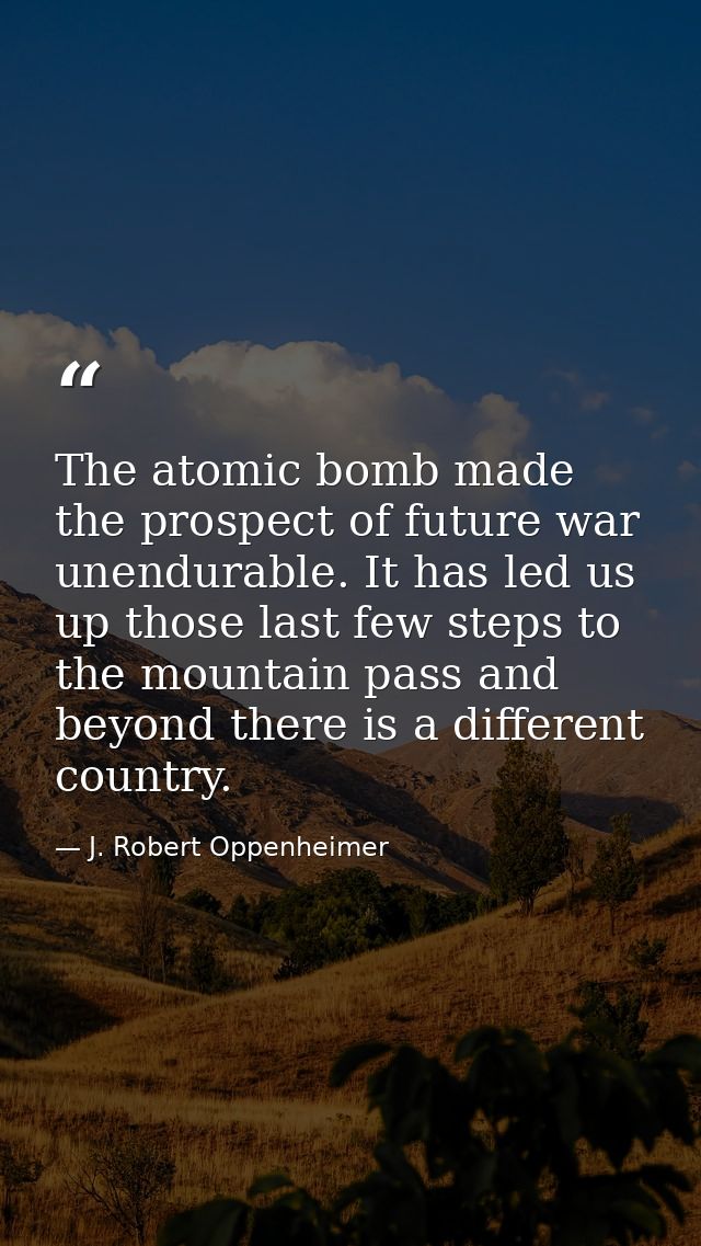 The atomic bomb made the prospect of future war unendurable. It has led us up those last few steps to the mountain pass  — J. Robert Oppenheimer