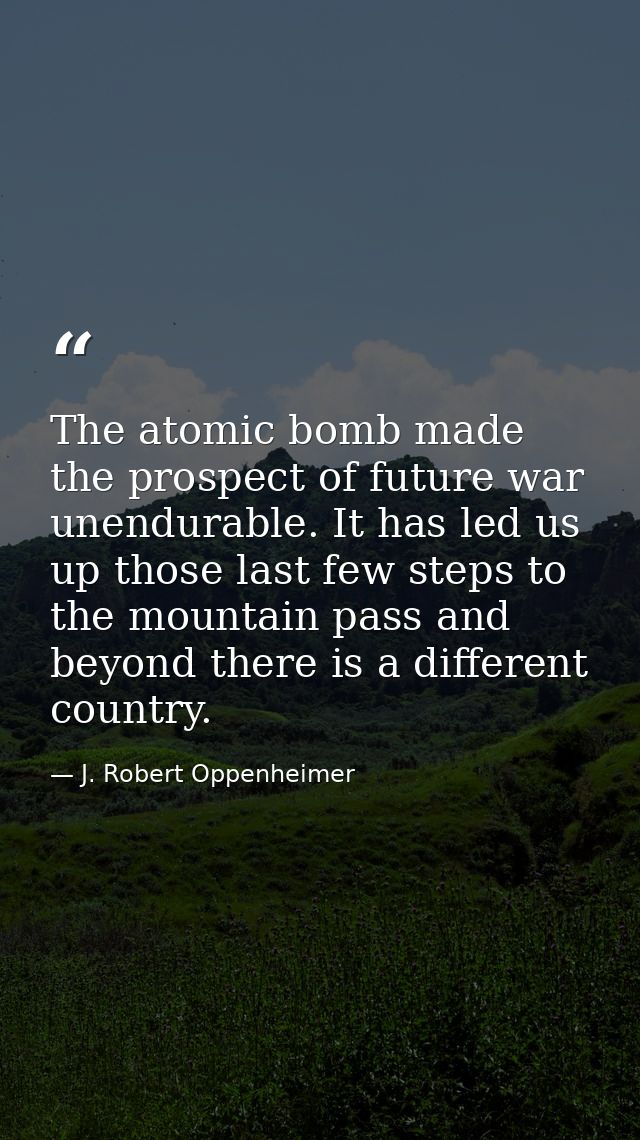The atomic bomb made the prospect of future war unendurable. It has led us up those last few steps to the mountain pass  — J. Robert Oppenheimer