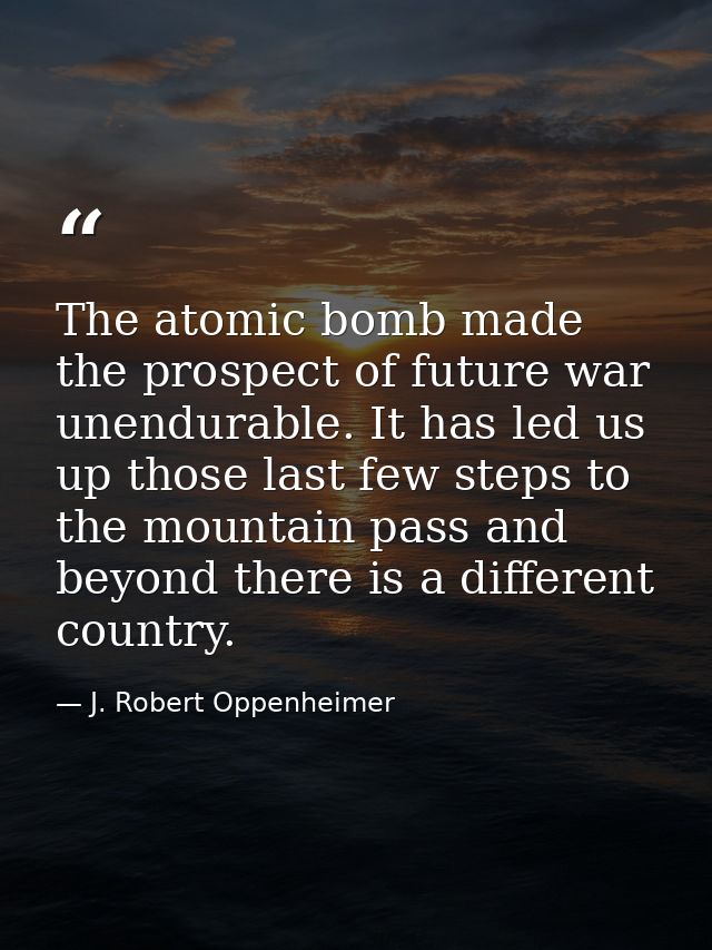 The atomic bomb made the prospect of future war unendurable. It has led us up those last few steps to the mountain pass  — J. Robert Oppenheimer