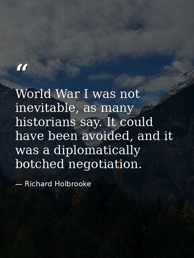 World War I was not inevitable, as many historians say. It could have been avoided, and it was a diplomatically botched  — Richard Holbrooke