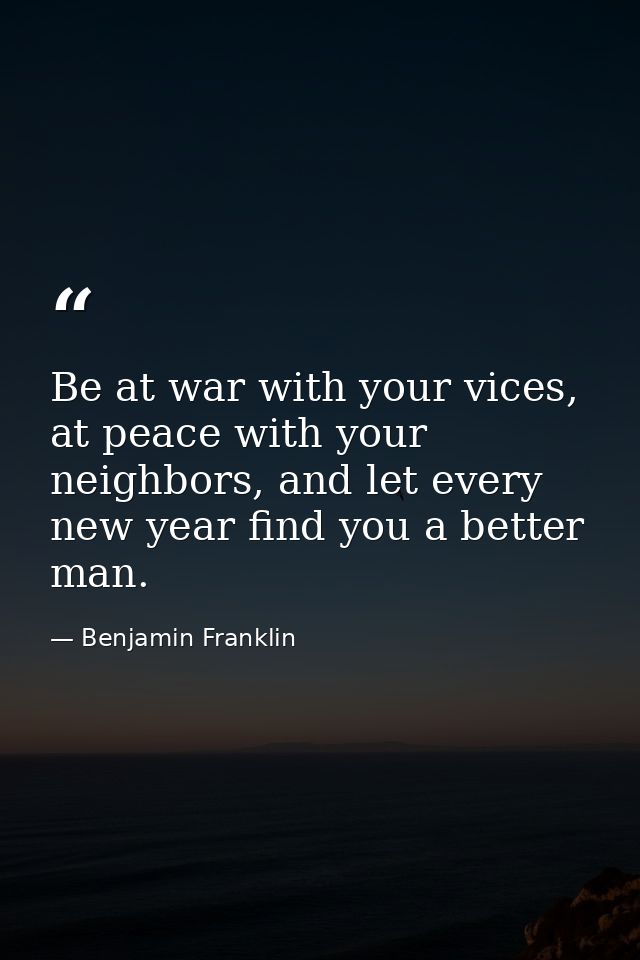 Be at war with your vices, at peace with your neighbors, and let every new year find you a better man. — Benjamin Franklin