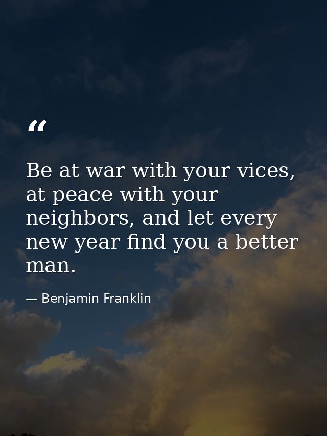 Be at war with your vices, at peace with your neighbors, and let every new year find you a better man. — Benjamin Franklin