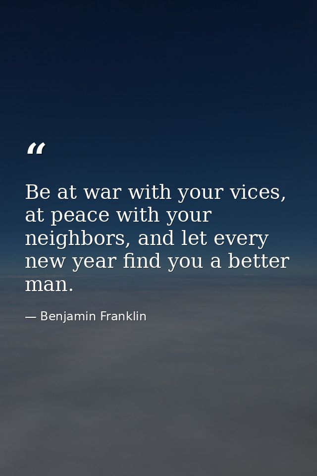 Be at war with your vices, at peace with your neighbors, and let every new year find you a better man. — Benjamin Franklin