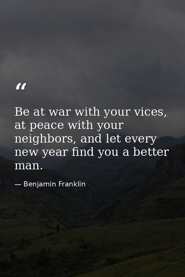 Be at war with your vices, at peace with your neighbors, and let every new year find you a better man. — Benjamin Franklin