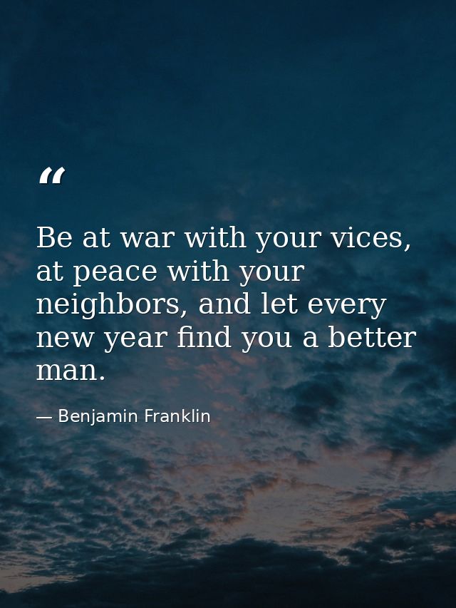 Be at war with your vices, at peace with your neighbors, and let every new year find you a better man. — Benjamin Franklin