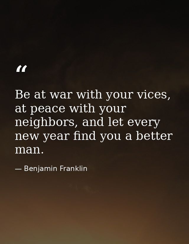 Be at war with your vices, at peace with your neighbors, and let every new year find you a better man. — Benjamin Franklin