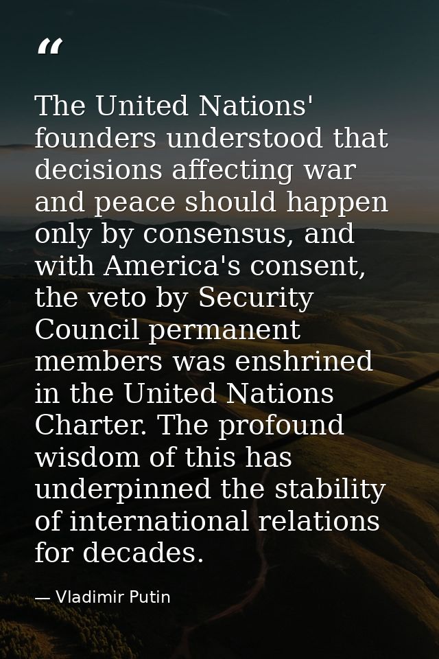 The United Nations' founders understood that decisions affecting war and peace should happen only by consensus, and with — Vladimir Putin