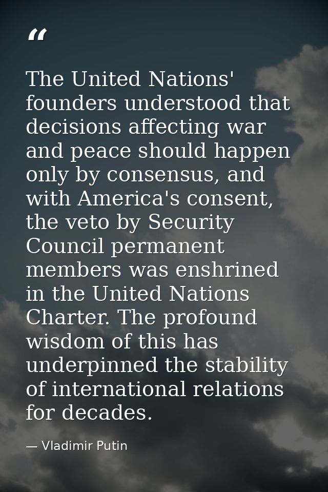 The United Nations' founders understood that decisions affecting war and peace should happen only by consensus, and with — Vladimir Putin