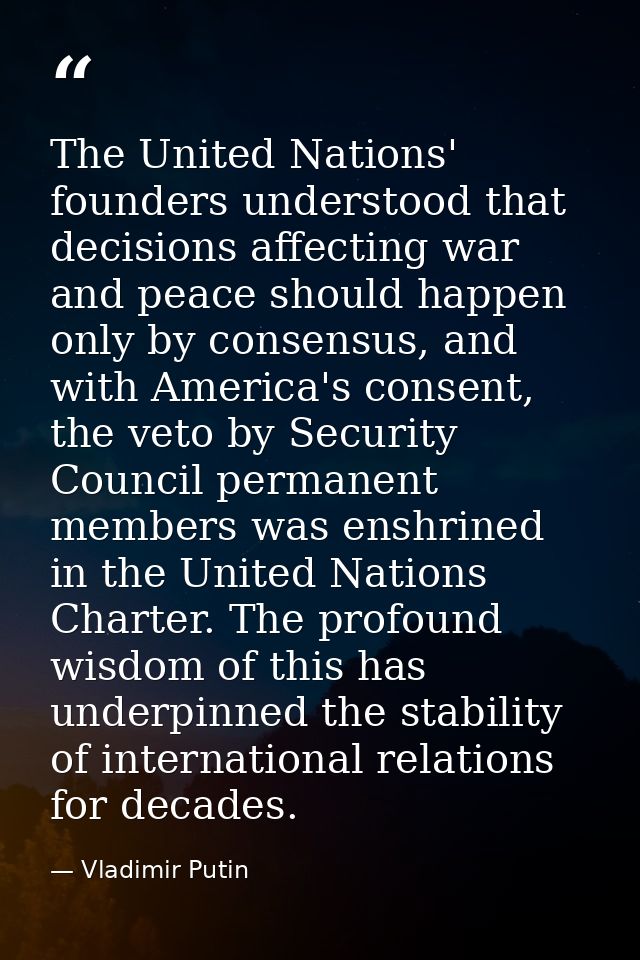The United Nations' founders understood that decisions affecting war and peace should happen only by consensus, and with — Vladimir Putin
