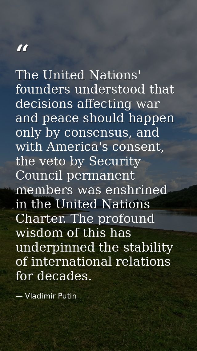 The United Nations' founders understood that decisions affecting war and peace should happen only by consensus, and with — Vladimir Putin