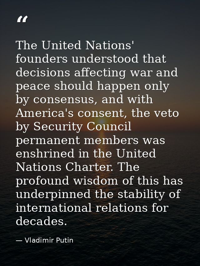 The United Nations' founders understood that decisions affecting war and peace should happen only by consensus, and with — Vladimir Putin