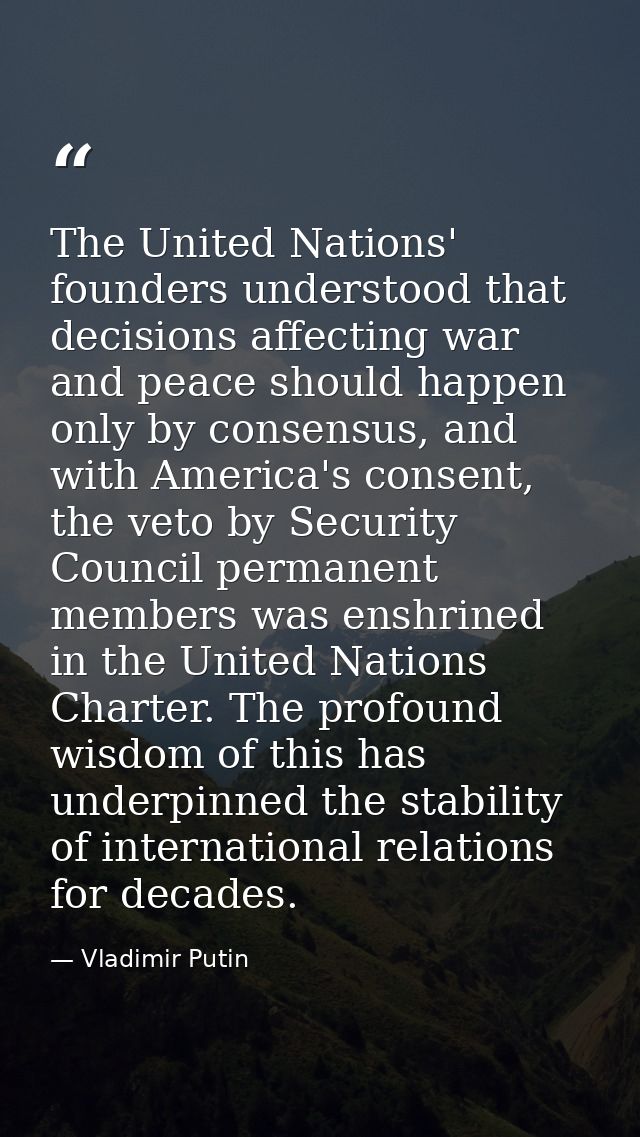 The United Nations' founders understood that decisions affecting war and peace should happen only by consensus, and with — Vladimir Putin
