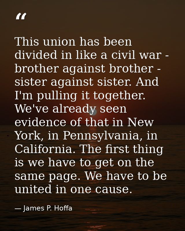 This union has been divided in like a civil war - brother against brother - sister against sister. And I'm pulling it to — James P. Hoffa