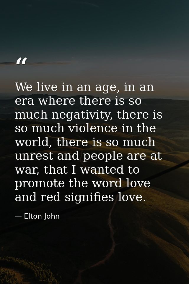 We live in an age, in an era where there is so much negativity, there is so much violence in the world, there is so much — Elton John