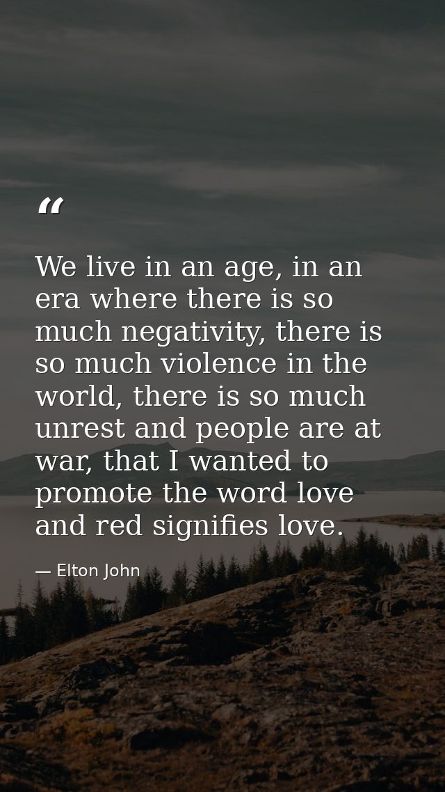 We live in an age, in an era where there is so much negativity, there is so much violence in the world, there is so much — Elton John