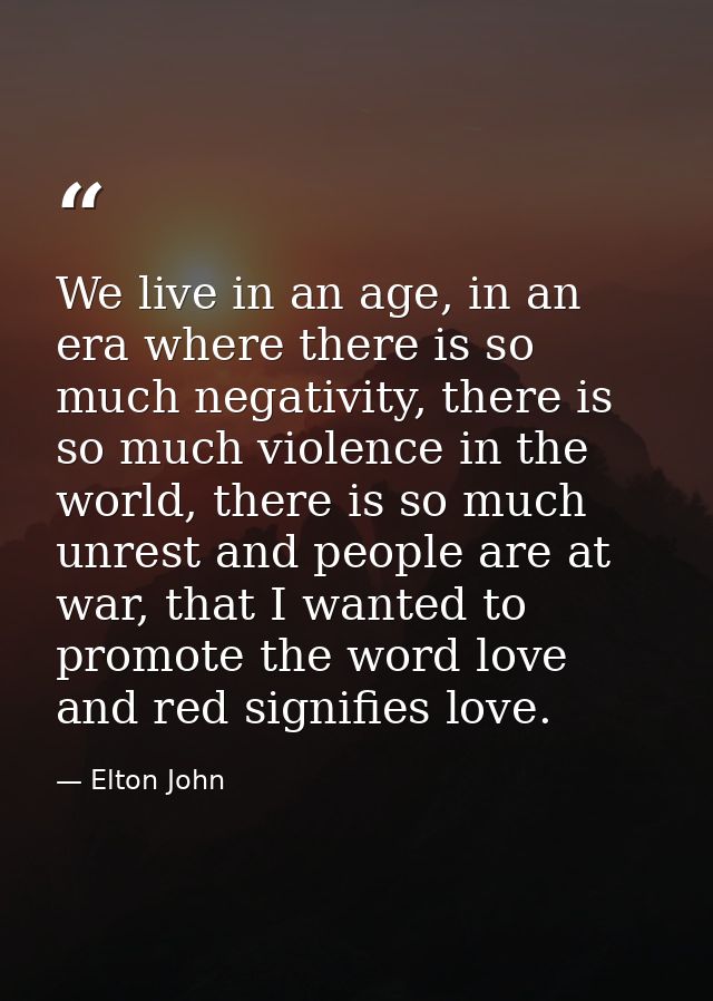 We live in an age, in an era where there is so much negativity, there is so much violence in the world, there is so much — Elton John