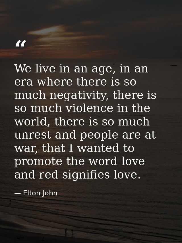 We live in an age, in an era where there is so much negativity, there is so much violence in the world, there is so much — Elton John