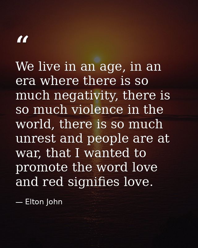 We live in an age, in an era where there is so much negativity, there is so much violence in the world, there is so much — Elton John