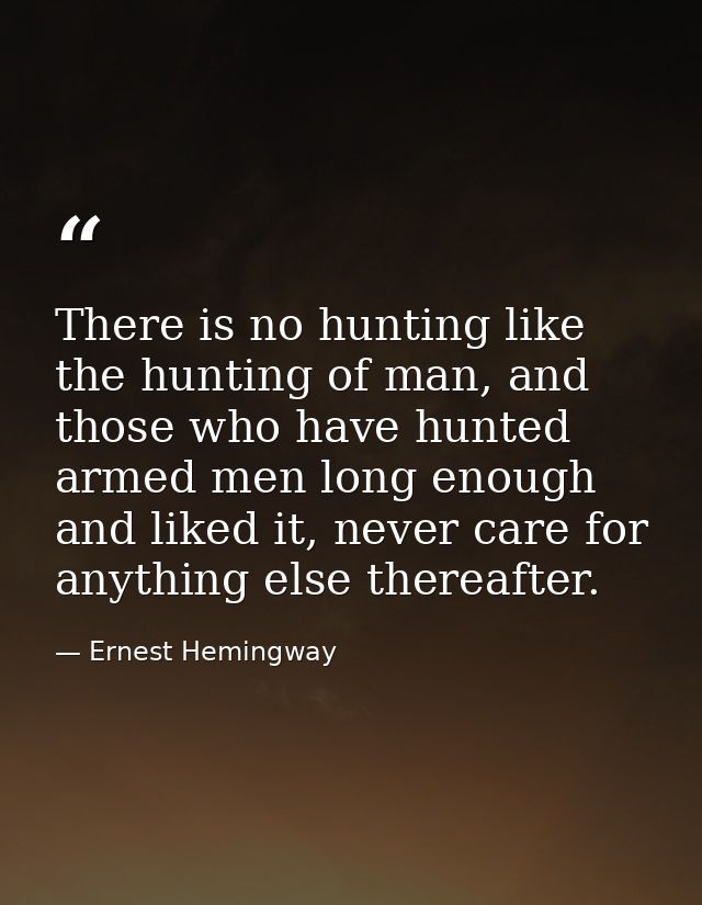 There is no hunting like the hunting of man, and those who have hunted armed men long enough and liked it, never care fo — Ernest Hemingway