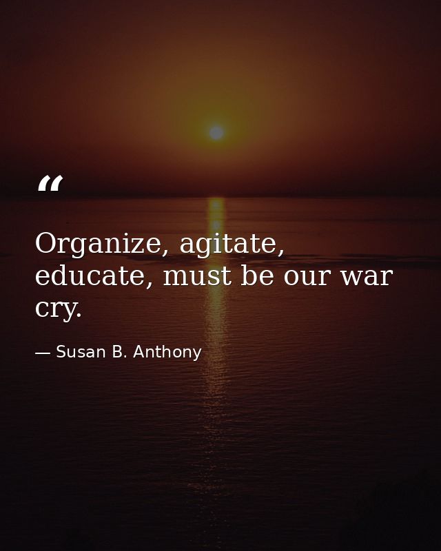 Organize, agitate, educate, must be our war cry. — Susan B. Anthony
