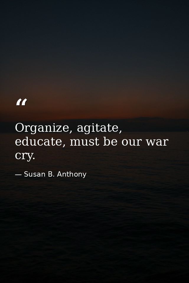 Organize, agitate, educate, must be our war cry. — Susan B. Anthony